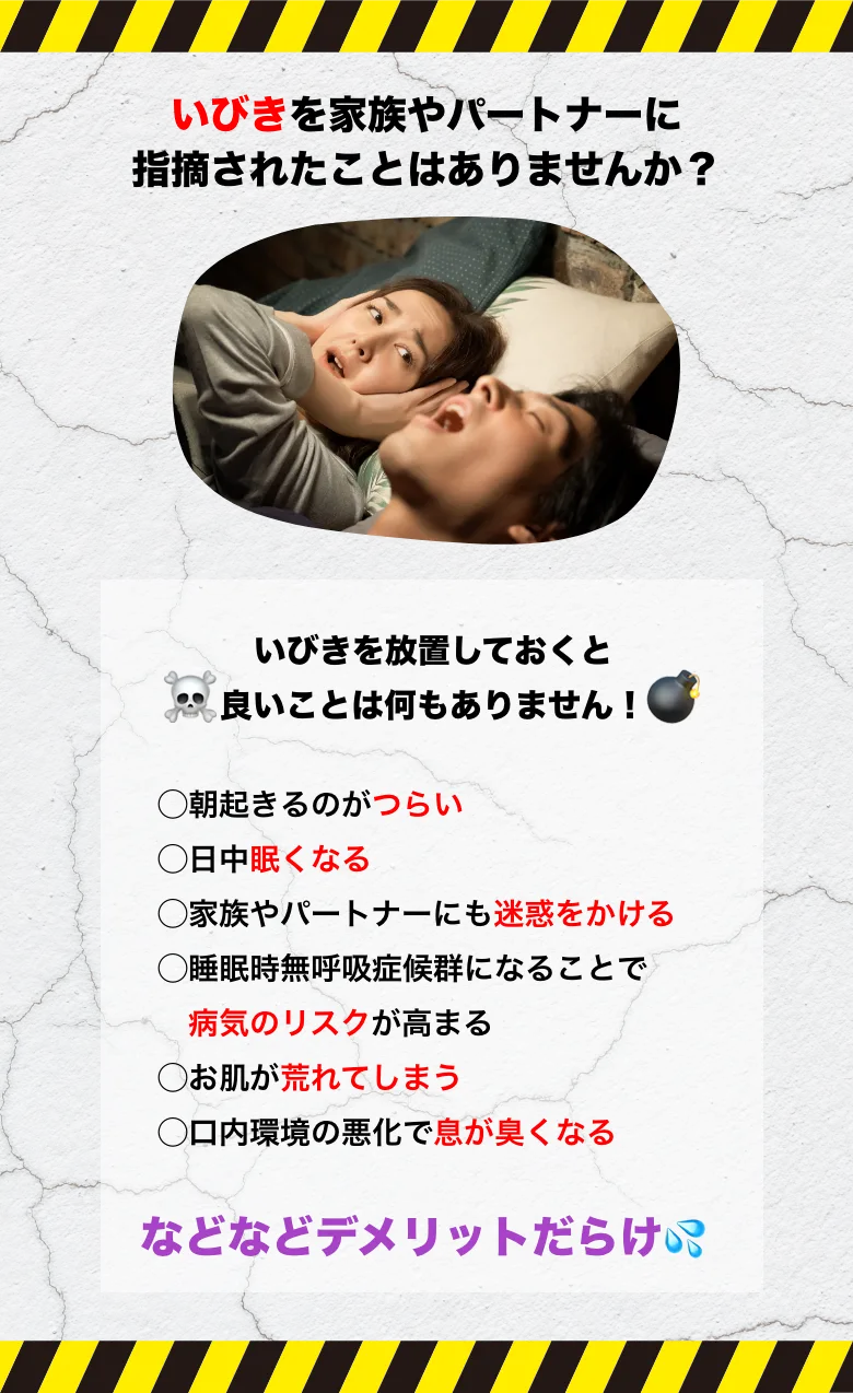 いびきを家族やパートナーに指摘されたことはありませんか？いびきを放置しておくと良いことは何もありません！朝起きるのがつらい 日中眠くなる 家族やパートナーにも迷惑をかける 無呼吸症候群になることで病気のリスクが高まる お肌が荒れてしまう 口内環境の悪化で息が臭くなる などなどデメリットだらけ