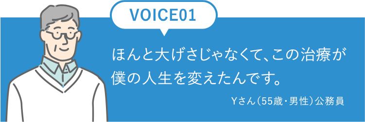 Voice01ほんと大げさじゃなくて、この治療が僕の人生を変えたんです。Yさん（55歳・男性）公務員