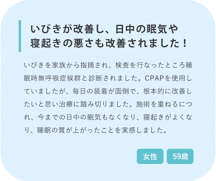 いびきが改善されて日中の眠気や寝起きが改善されました！ 治療前 治療後3回目 治療後6回目 いびきがうるさすぎると家族から指摘されて、検査を行なったところ睡眠時無呼吸症候群と診断されました。CPAPを使用していましたが、毎日の装着が面倒なため根本的に改善したいと思い今回の治療に踏み切りました。施術を重ねるにつれ、今までの日中の眠気もなくなり、寝起きがすごくよくなり、睡眠の質が上がったことを実感しました。 59歳 女性