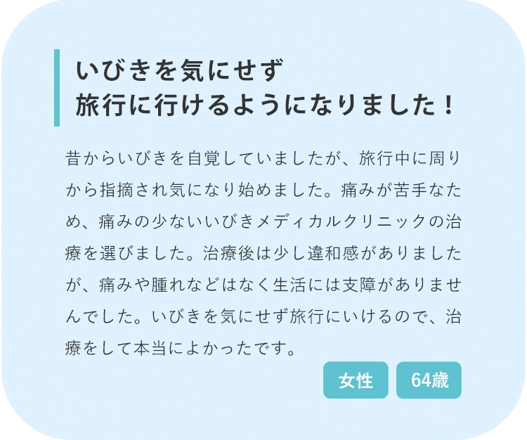 いびきを気にせず旅行に行けるようになりました！ 治療前 治療後3回目 治療後6回目 若いころからいびきを自覚していましたが、旅行中に周りから指摘され気になり始めました。痛みが苦手なため、痛みの少ないいびきメディカルクリニックの治療を選びました。治療後は少し違和感がありましたが、痛みや腫れなどはなく生活には全く支障がありませんでした。いびきを気にせず旅行にいけるので、治療をして本当によかったです。 64歳 女性