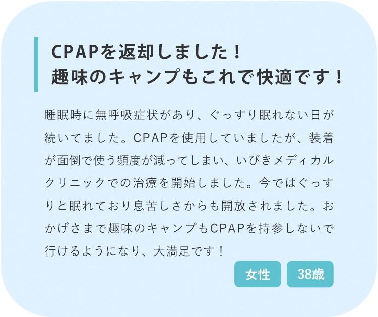 CPAPを返却しました！趣味のキャンプもこれで快適です！治療前 治療後3回目 治療後6回目 睡眠時に無呼吸症状があり、CPAP使用していましたが、装着が面倒で使う頻度が減っていきました。その結果ぐっすり眠れない日が続いており、いびきメディカルクリニックでの治療を始めました。今ではぐっすりと眠れており息苦しさからも開放されました。おかげさまで趣味のキャンプもCPAPを持参しないで行けるようになり、大満足です！！ 38歳 女性