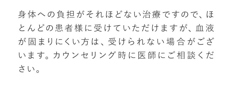 身体への負担がそれほどない治療ですので、ほとんどの患者様に受けて頂けますが、血液が固まりにくい方は、受けられない場合がございます。