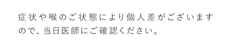 症状や喉のご状態により個人差がございますので、当日医師にご確認ください。