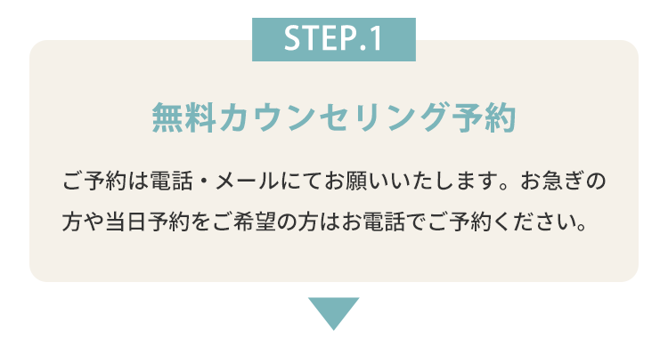 STEP.1 無料カウンセリング予約 ご予約は電話・メールにてお願いいたします。お急ぎの方や当日予約をご希望の方はお電話でご予約ください。