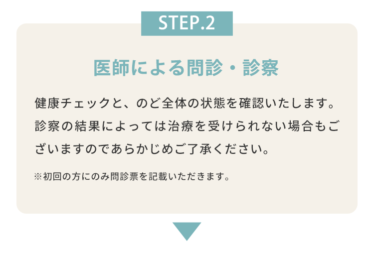 STEP.2 医師による問診・診察 健康チェックと、のど全体の状態を確認いたします。診察の結果によっては治療を受けられない場合もございますのであらかじめご了承ください。 ※初回の方にのみ問診票を記載いただきます。