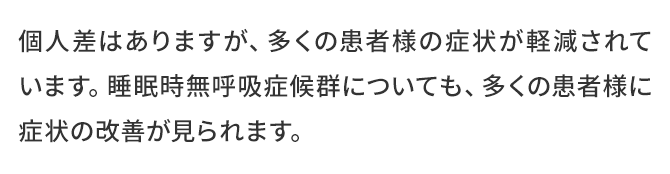 個人差はありますが、多くの患者様の症状が軽減されています。睡眠時無呼吸症候群についても、多くの患者様に症状の改善が見られます。