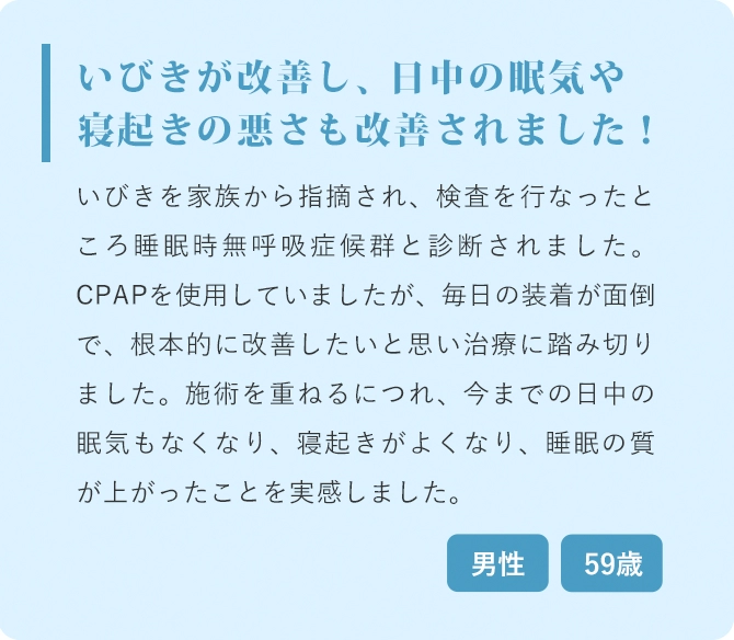 いびきが改善し、日中の眠気や寝起きの悪さも改善されました！ いびきを家族から指摘され、検査を行なったところ睡眠時無呼吸症候群と診断されました。CPAPを使用していましたが、毎日の装着が面倒で、根本的に改善したいと思い治療に踏み切りました。施術を重ねるにつれ、今までの日中の眠気もなくなり、寝起きがよくなり、睡眠の質が上がったことを実感しました。