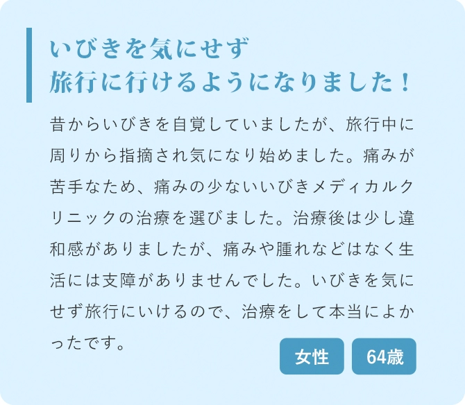 いびきを気にせず旅行に行けるようになりました！ 昔からいびきを自覚していましたが、旅行中に周りから指摘され気になり始めました。痛みが苦手なため、痛みの少ないいびきメディカルクリニックの治療を選びました。治療後は少し違和感がありましたが、痛みや腫れなどはなく生活には支障がありませんでした。いびきを気にせず旅行にいけるので、治療をして本当によかったです。