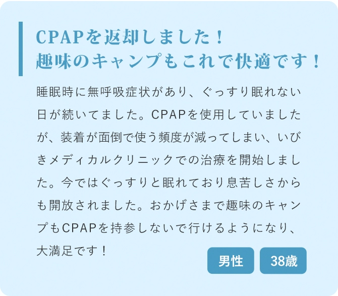 CPAPを返却しました！趣味のキャンプもこれで快適です！ 睡眠時に無呼吸症状があり、ぐっすり眠れない日が続いてました。CPAPを使用していましたが、装着が面倒で使う頻度が減ってしまい、いびきメディカルクリニックでの治療を開始しました。今ではぐっすりと眠れており息苦しさからも開放されました。おかげさまで趣味のキャンプもCPAPを持参しないで行けるようになり、大満足です！