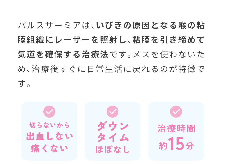 寝ても疲れが取れない、集中力が続かないなど、悩んでいませんか…？いびきは睡眠の質を落とす原因になります。最新のレーザ治療法パルスサーミアは、いびきの原因を根本から治療します。治療満足度95% ※2021年2月～2023年2月までのコース満了者から集計