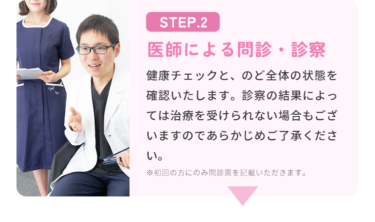 STEP.2 医師による問診・診察 健康チェックと、のど全体の状態を確認いたします。診察の結果によっては治療を受けられない場合もございますのであらかじめご了承ください。 ※初回の方にのみ問診票を記載いただきます。