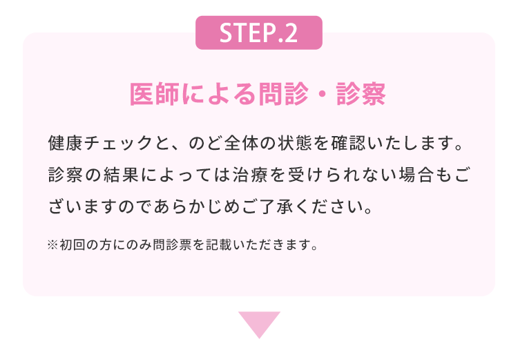 STEP.2 医師による問診・診察 健康チェックと、のど全体の状態を確認いたします。診察の結果によっては治療を受けられない場合もございますのであらかじめご了承ください。 ※初回の方にのみ問診票を記載いただきます。