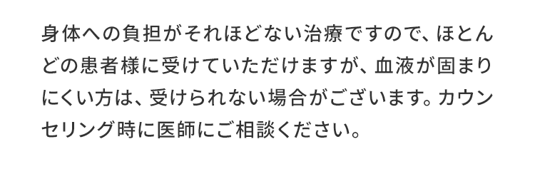 身体への負担がそれほどない治療ですので、ほとんどの患者様に受けて頂けますが、血液が固まりにくい方は、受けられない場合がございます。