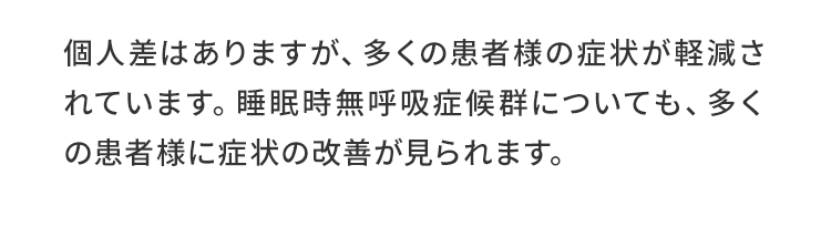 個人差はありますが、多くの患者様の症状が軽減されています。睡眠時無呼吸症候群についても、多くの患者様に症状の改善が見られます。