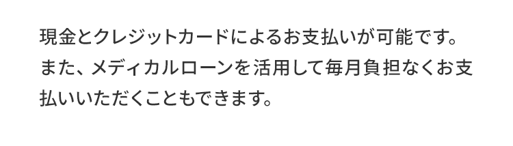 現金とクレジットカードによるお支払いが可能です。また、メディカルローンを活用して毎月負担なくお支払いいただくこともできます。